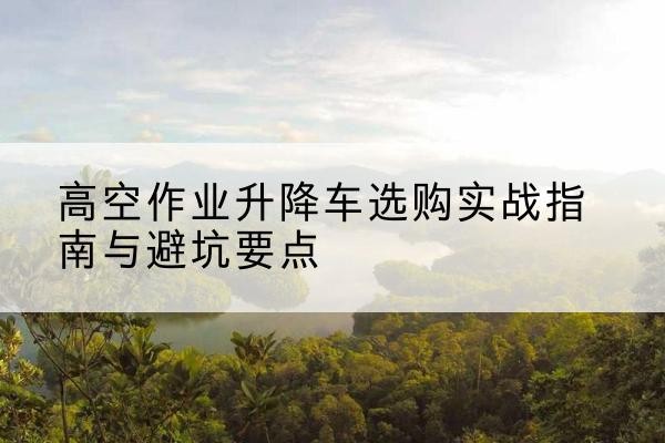 清远升降车怎么选-高空作业升降车选购实战指南与避坑要点