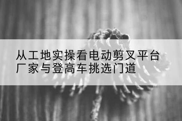 清远电动剪叉升降平台厂家-从工地实操看电动剪叉平台厂家与登高车挑选门道