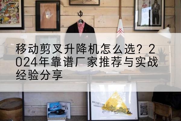 清远升降平台厂家推荐-移动剪叉升降机怎么选?2024年靠谱厂家推荐与实战经验分享