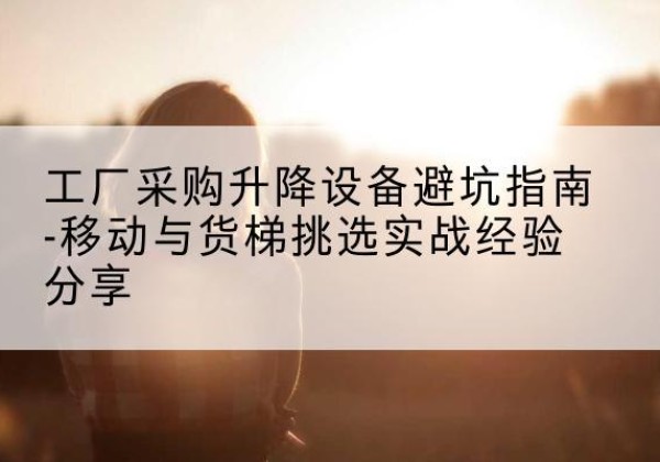 清远移动式升降机怎么选-工厂采购升降设备避坑指南-移动与货梯挑选实战经验分享