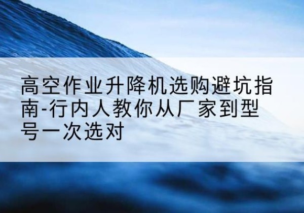 清远升降平台厂家-高空作业升降机选购避坑指南-行内人教你从厂家到型号一次选对