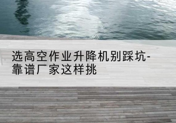 清远剪叉式升降机厂家-选高空作业升降机别踩坑-靠谱厂家这样挑