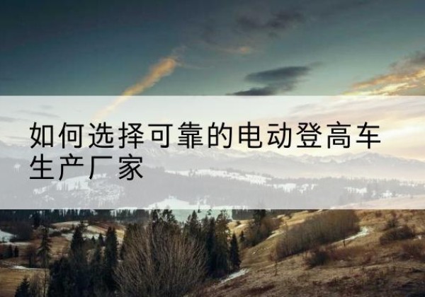 清远电动登高车厂家-如何选择可靠的电动登高车生产厂家