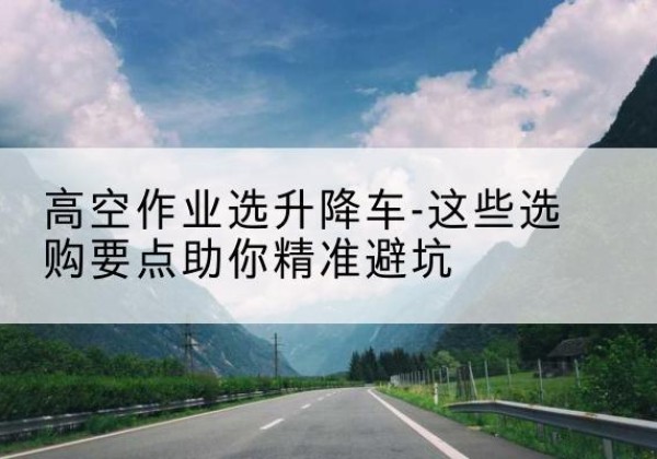 清远升降车厂家-高空作业选升降车-这些选购要点助你*避坑