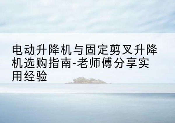 清远电动升降机怎么选-电动升降机与固定剪叉升降机选购指南-老师傅分享实用经验