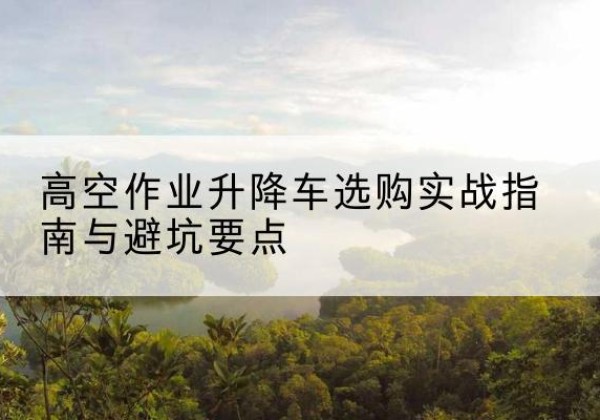 清远升降车怎么选-高空作业升降车选购实战指南与避坑要点