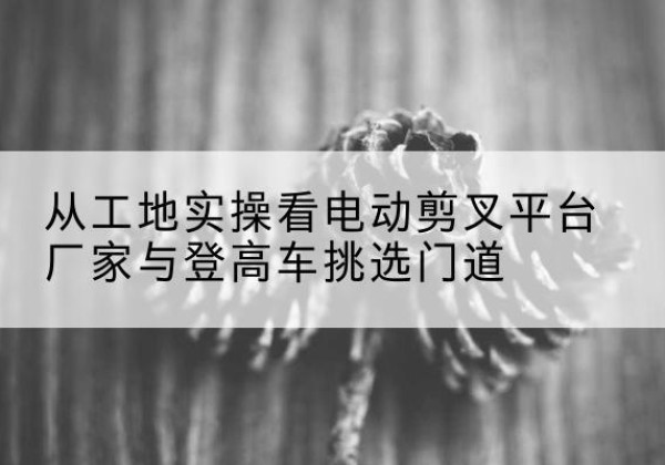 清远电动剪叉升降平台厂家-从工地实操看电动剪叉平台厂家与登高车挑选门道