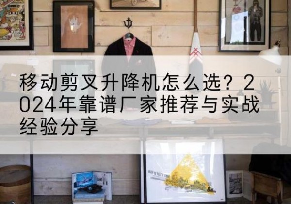 清远升降平台厂家推荐-移动剪叉升降机怎么选？2024年靠谱厂家推荐与实战经验分享