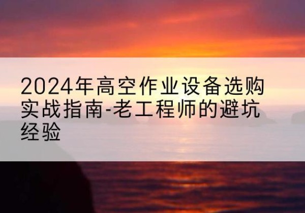清远高空作业升降机厂家推荐-2024年高空作业设备选购实战指南-老工程师的避坑经验